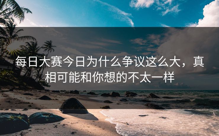 每日大赛今日为什么争议这么大，真相可能和你想的不太一样