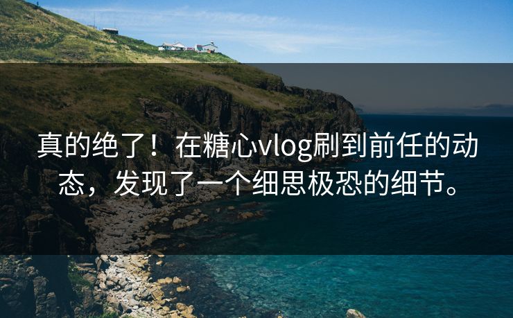真的绝了！在糖心vlog刷到前任的动态，发现了一个细思极恐的细节。