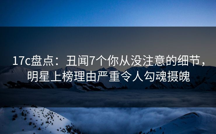 17c盘点：丑闻7个你从没注意的细节，明星上榜理由严重令人勾魂摄魄