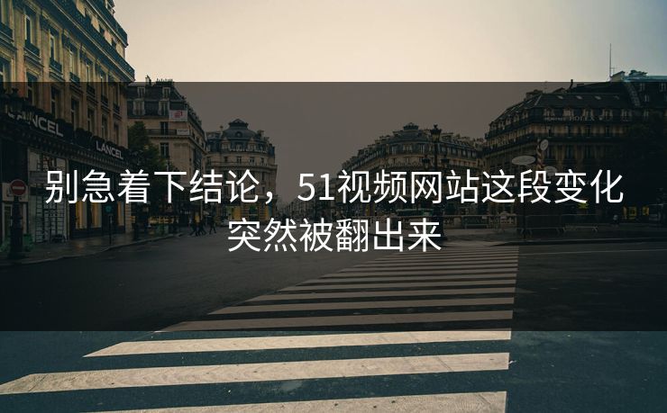 别急着下结论，51视频网站这段变化突然被翻出来