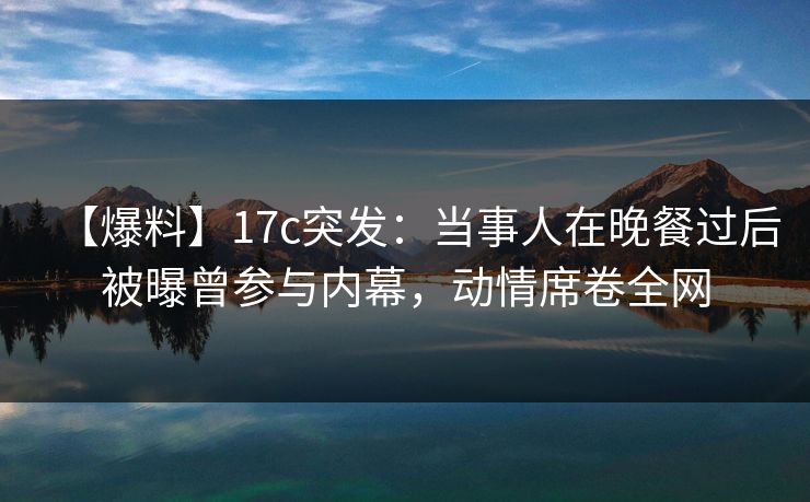 【爆料】17c突发：当事人在晚餐过后被曝曾参与内幕，动情席卷全网