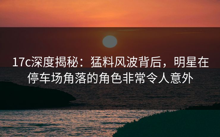 17c深度揭秘：猛料风波背后，明星在停车场角落的角色非常令人意外