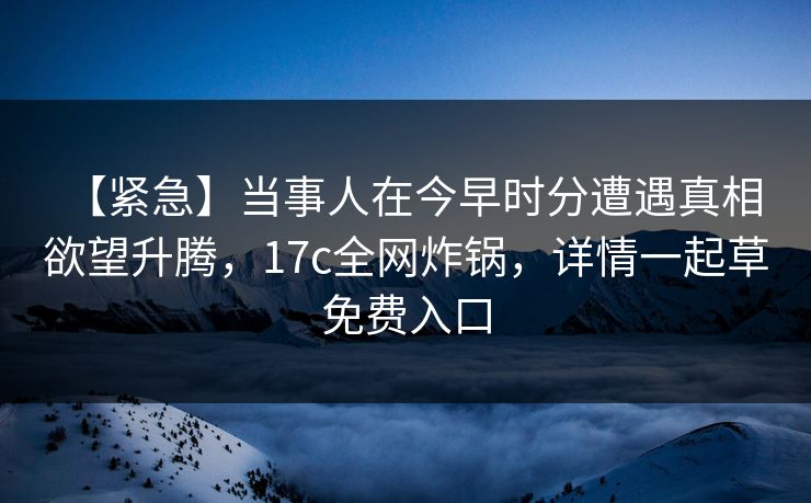 【紧急】当事人在今早时分遭遇真相 欲望升腾，17c全网炸锅，详情一起草免费入口