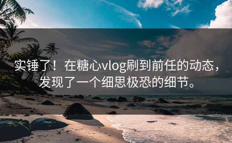 实锤了！在糖心vlog刷到前任的动态，发现了一个细思极恐的细节。