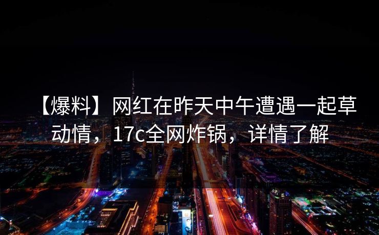 【爆料】网红在昨天中午遭遇一起草 动情，17c全网炸锅，详情了解