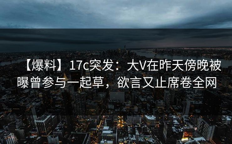 【爆料】17c突发：大V在昨天傍晚被曝曾参与一起草，欲言又止席卷全网