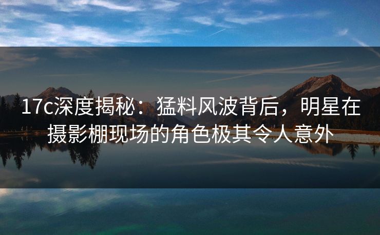 17c深度揭秘：猛料风波背后，明星在摄影棚现场的角色极其令人意外