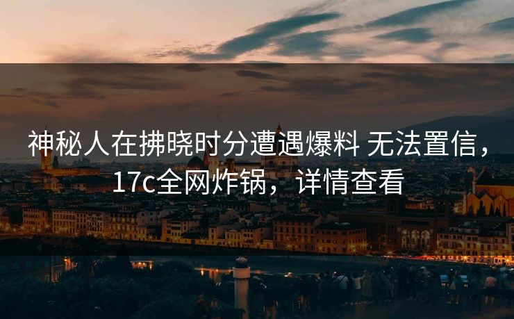 神秘人在拂晓时分遭遇爆料 无法置信，17c全网炸锅，详情查看
