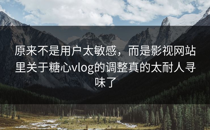 原来不是用户太敏感，而是影视网站里关于糖心vlog的调整真的太耐人寻味了