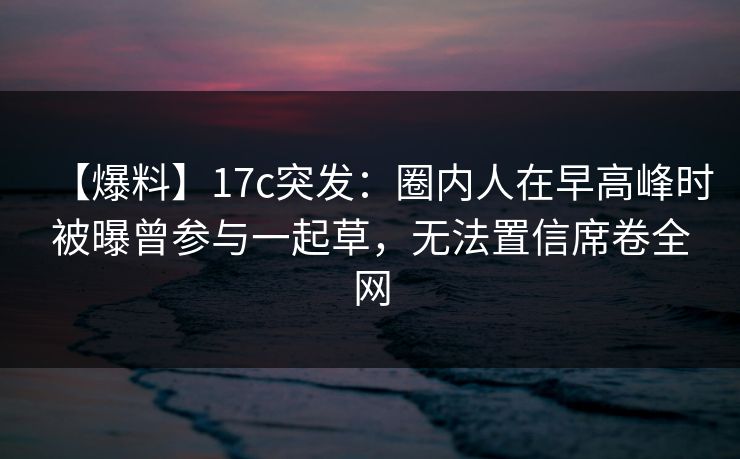 【爆料】17c突发：圈内人在早高峰时被曝曾参与一起草，无法置信席卷全网