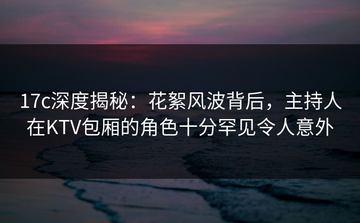 17c深度揭秘：花絮风波背后，主持人在KTV包厢的角色十分罕见令人意外