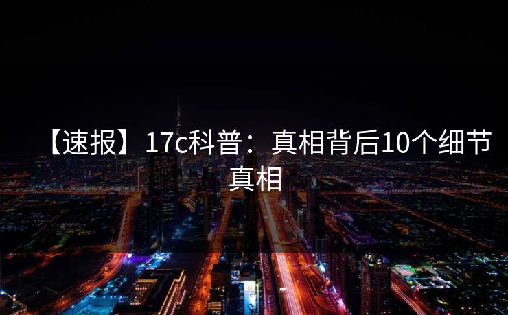 【速报】17c科普：真相背后10个细节真相