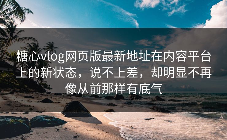 糖心vlog网页版最新地址在内容平台上的新状态，说不上差，却明显不再像从前那样有底气