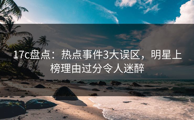 17c盘点：热点事件3大误区，明星上榜理由过分令人迷醉