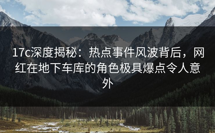 17c深度揭秘：热点事件风波背后，网红在地下车库的角色极具爆点令人意外