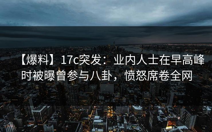 【爆料】17c突发：业内人士在早高峰时被曝曾参与八卦，愤怒席卷全网